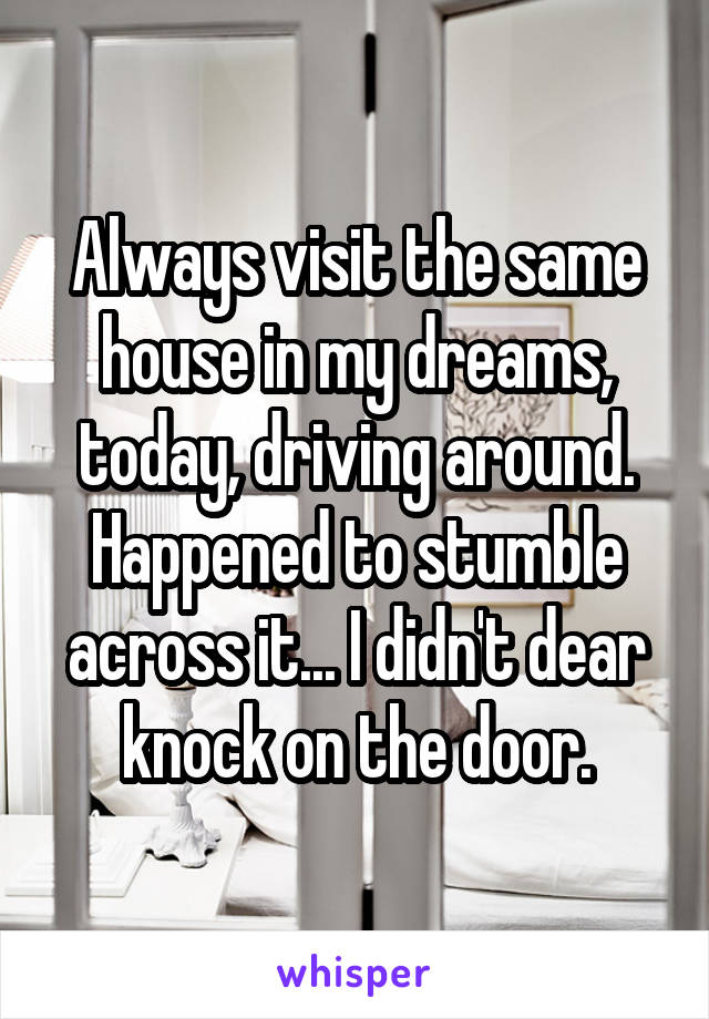 Always visit the same house in my dreams, today, driving around. Happened to stumble across it... I didn't dear knock on the door.