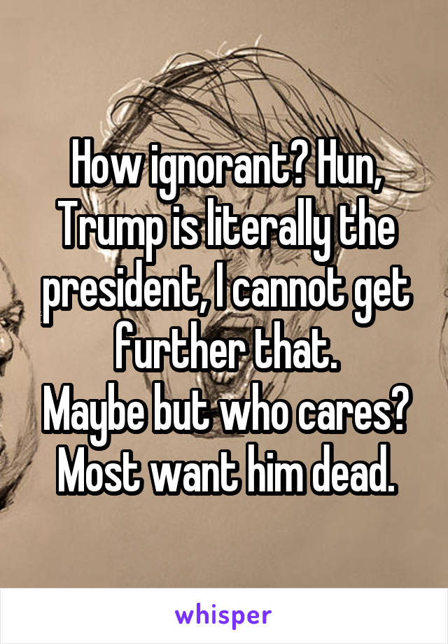 How ignorant? Hun, Trump is literally the president, I cannot get further that.
Maybe but who cares? Most want him dead.