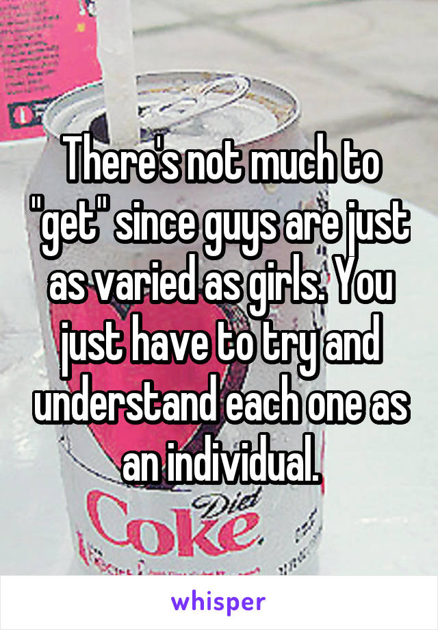 There's not much to "get" since guys are just as varied as girls. You just have to try and understand each one as an individual.