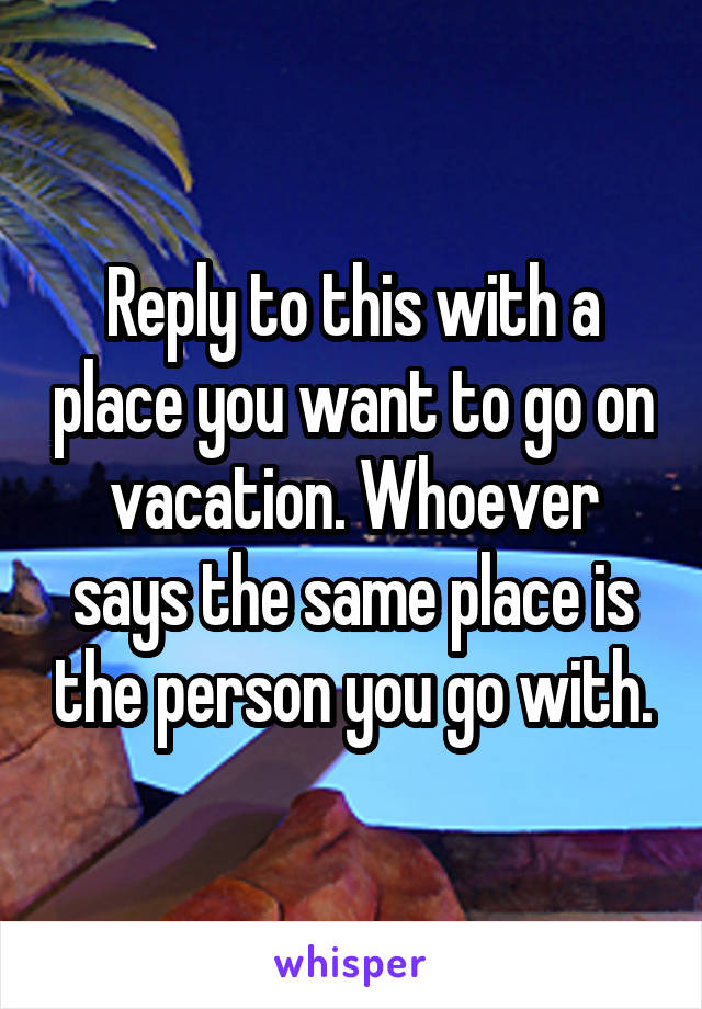 Reply to this with a place you want to go on vacation. Whoever says the same place is the person you go with.