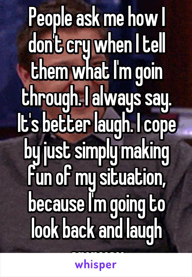 People ask me how I don't cry when I tell them what I'm goin through. I always say. It's better laugh. I cope by just simply making fun of my situation, because I'm going to look back and laugh anyway