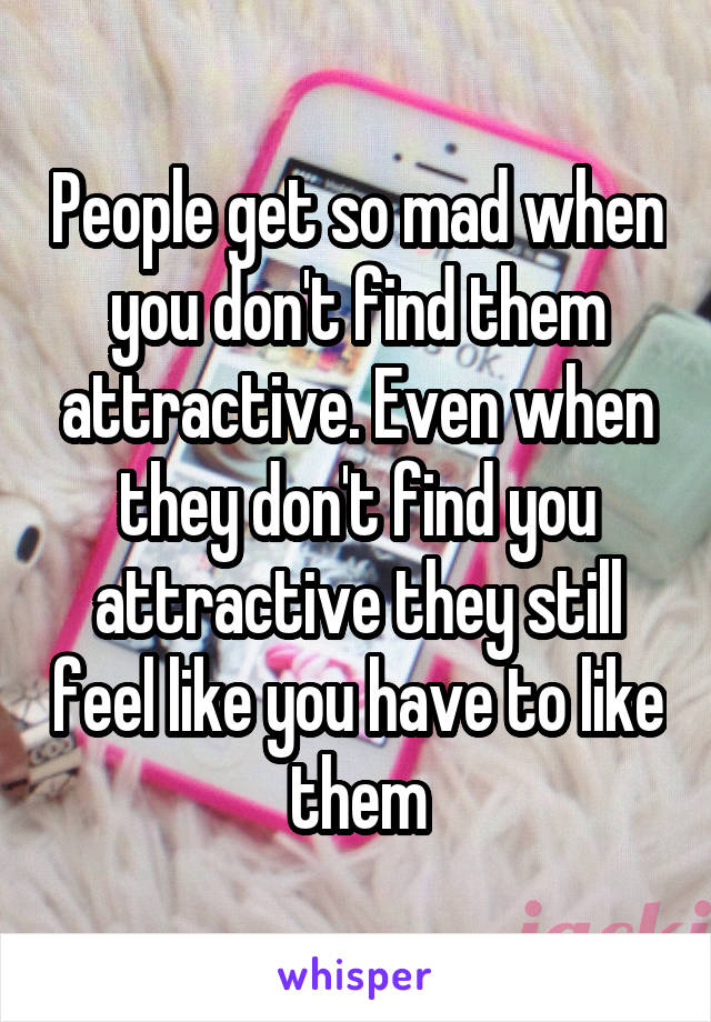 People get so mad when you don't find them attractive. Even when they don't find you attractive they still feel like you have to like them