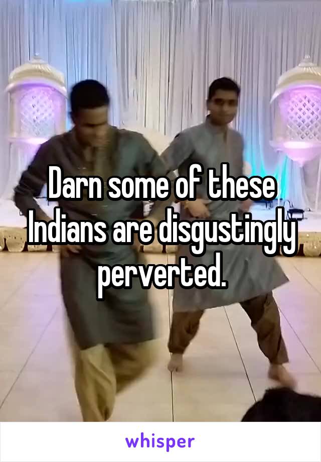 Darn some of these Indians are disgustingly perverted.