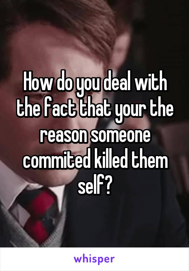 How do you deal with the fact that your the reason someone commited killed them self?