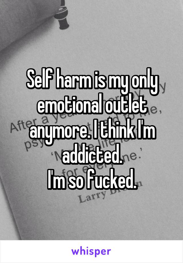 Self harm is my only emotional outlet anymore. I think I'm addicted.
I'm so fucked.