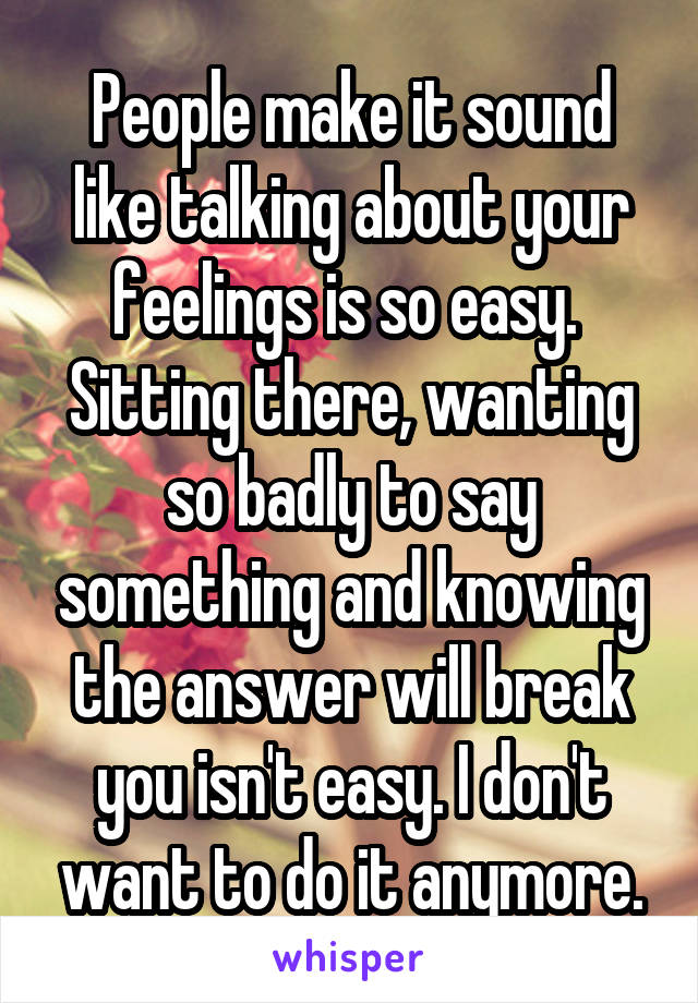 People make it sound like talking about your feelings is so easy.  Sitting there, wanting so badly to say something and knowing the answer will break you isn't easy. I don't want to do it anymore.