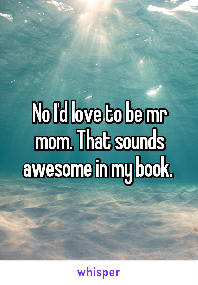 No I'd love to be mr mom. That sounds awesome in my book. 