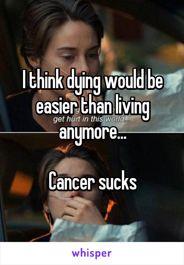 I think dying would be easier than living anymore...

Cancer sucks