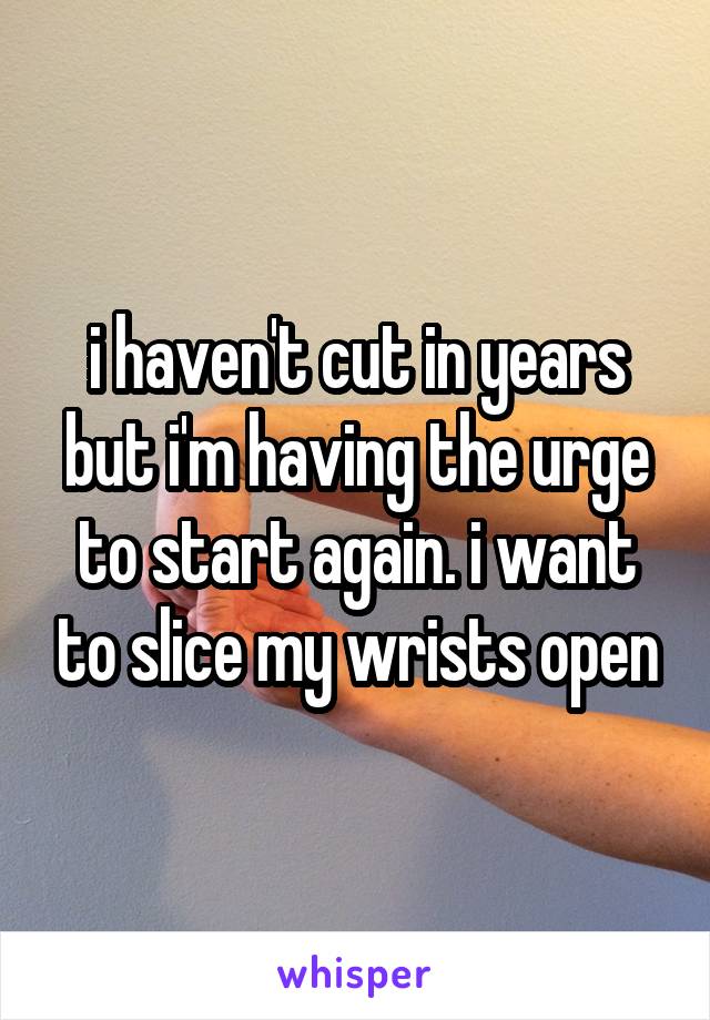 i haven't cut in years but i'm having the urge to start again. i want to slice my wrists open