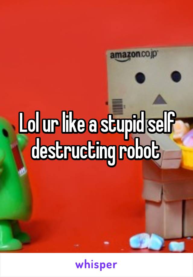 Lol ur like a stupid self destructing robot 