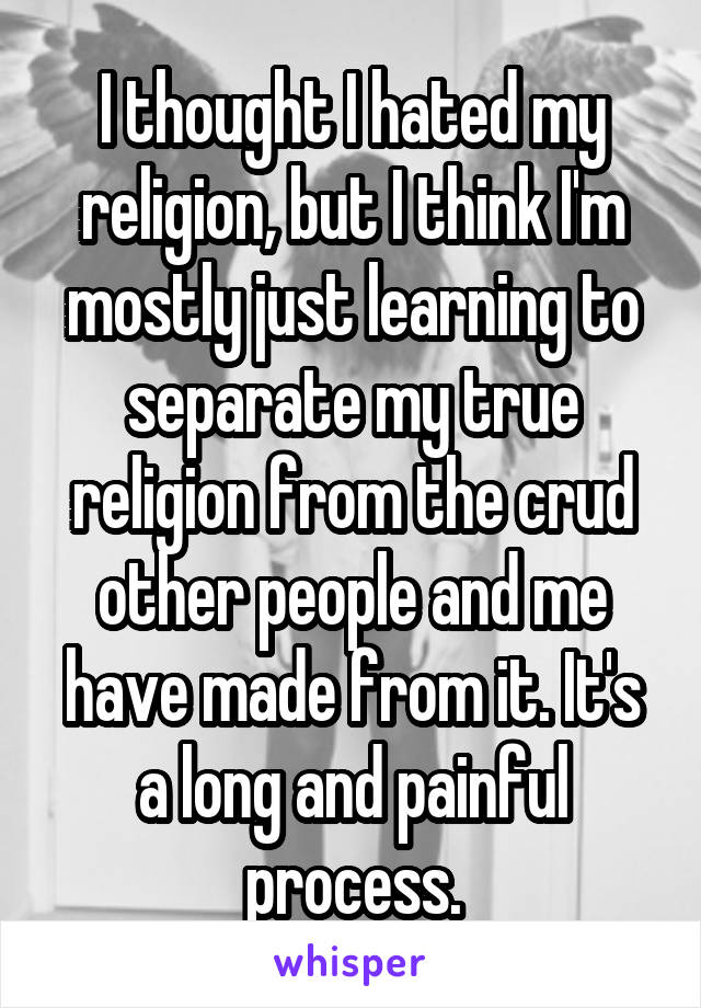 I thought I hated my religion, but I think I'm mostly just learning to separate my true religion from the crud other people and me have made from it. It's a long and painful process.