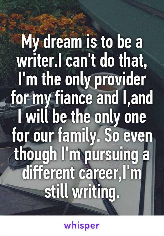 My dream is to be a writer.I can't do that, I'm the only provider for my fiance and I,and I will be the only one for our family. So even though I'm pursuing a different career,I'm still writing.