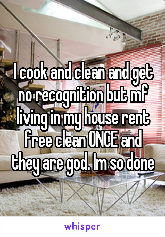 I cook and clean and get no recognition but mf living in my house rent free clean ONCE and they are god. Im so done