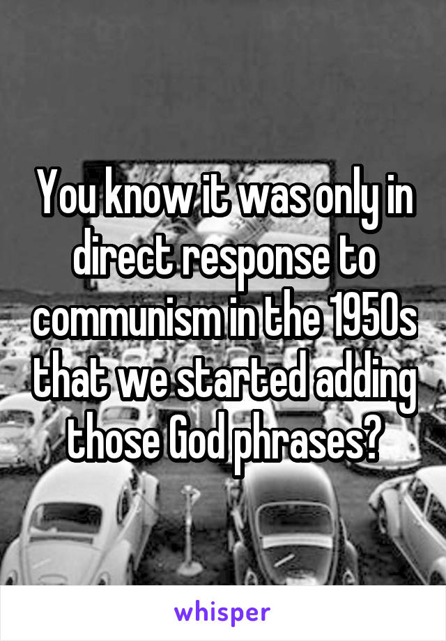 You know it was only in direct response to communism in the 1950s that we started adding those God phrases?