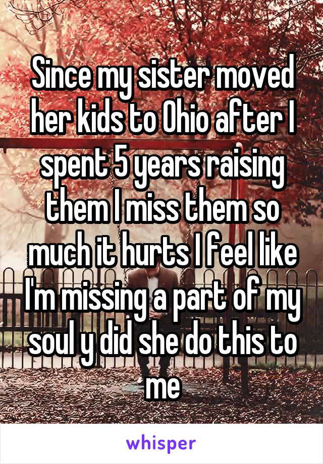 Since my sister moved her kids to Ohio after I spent 5 years raising them I miss them so much it hurts I feel like I'm missing a part of my soul y did she do this to me