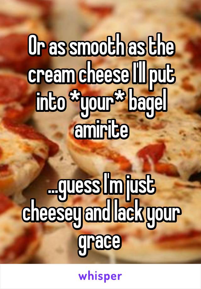 Or as smooth as the cream cheese I'll put into *your* bagel amirite

...guess I'm just cheesey and lack your grace 
