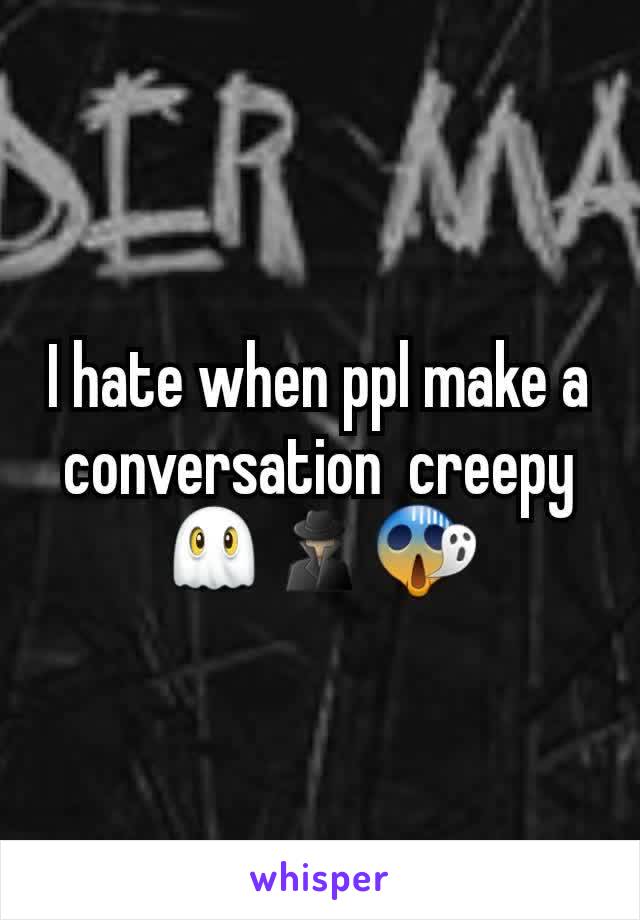 I hate when ppl make a conversation  creepy👻🕵😱