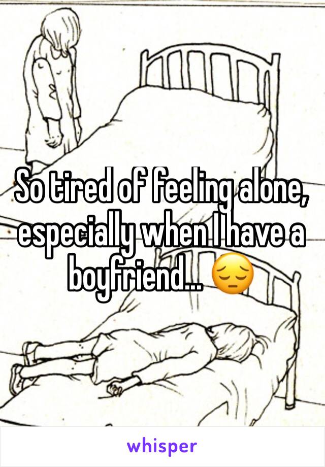 So tired of feeling alone, especially when I have a boyfriend... 😔