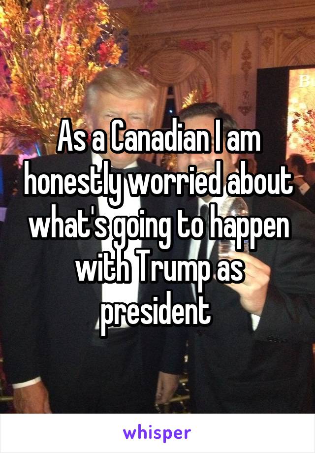 As a Canadian I am honestly worried about what's going to happen with Trump as president 