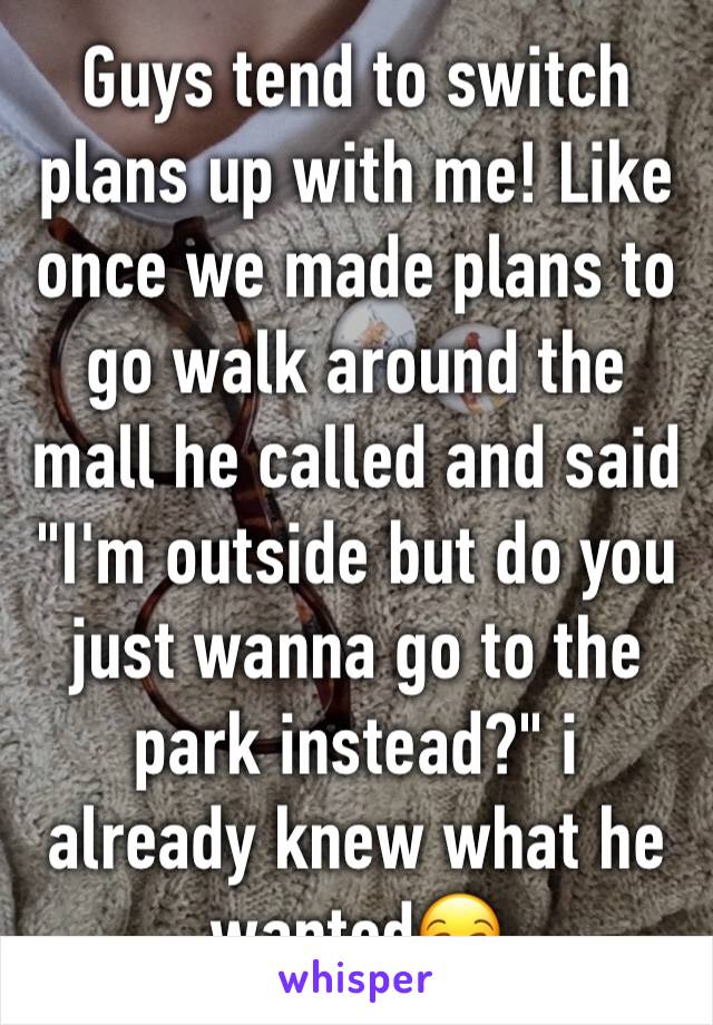 Guys tend to switch plans up with me! Like once we made plans to go walk around the mall he called and said "I'm outside but do you just wanna go to the park instead?" i already knew what he wanted😒