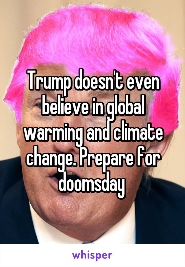 Trump doesn't even believe in global warming and climate change. Prepare for doomsday 