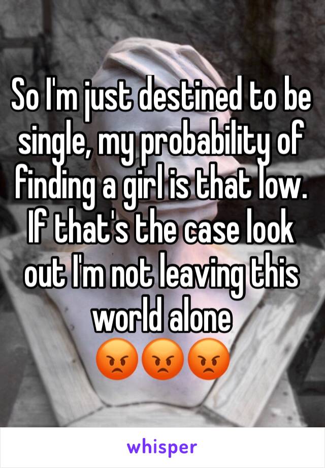 So I'm just destined to be single, my probability of finding a girl is that low. If that's the case look out I'm not leaving this world alone 
😡😡😡