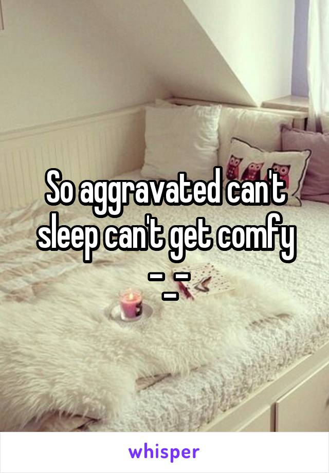 So aggravated can't sleep can't get comfy
 -_-