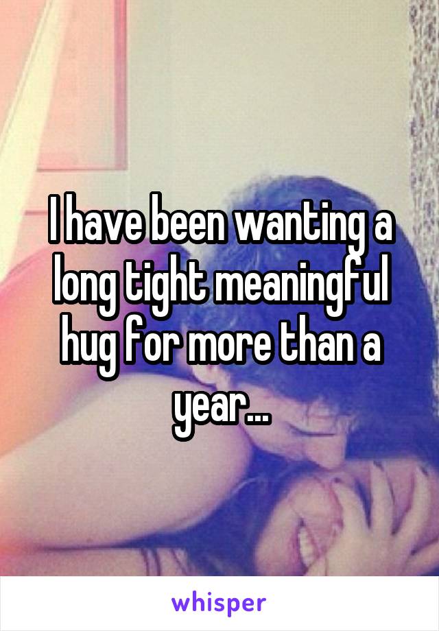 I have been wanting a long tight meaningful hug for more than a year...