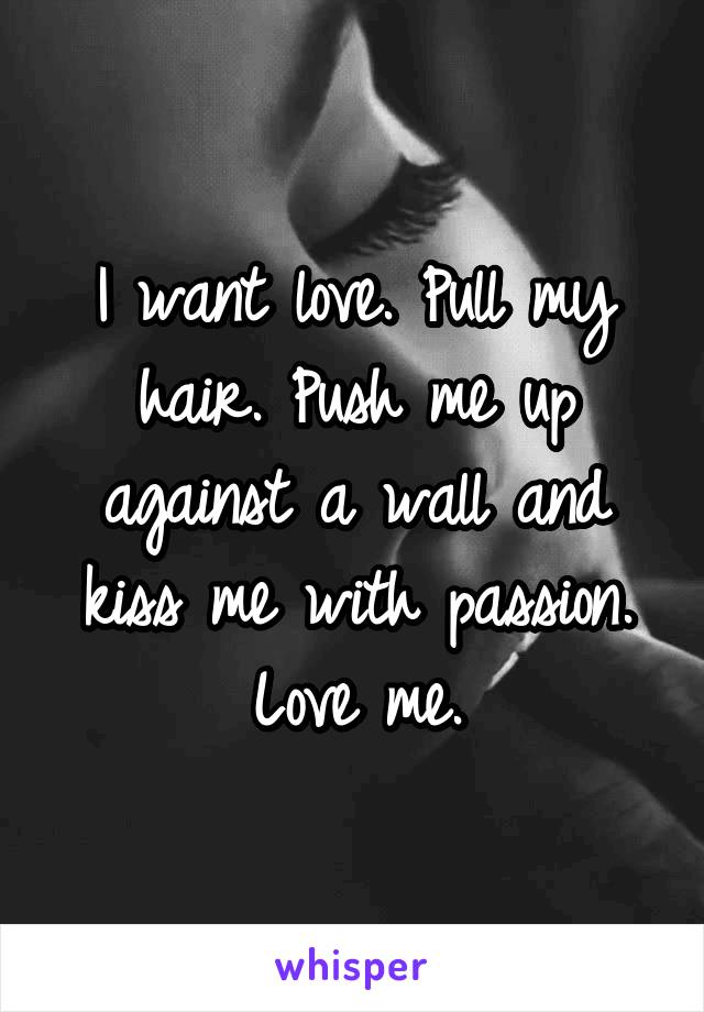 I want love. Pull my hair. Push me up against a wall and kiss me with passion. Love me.