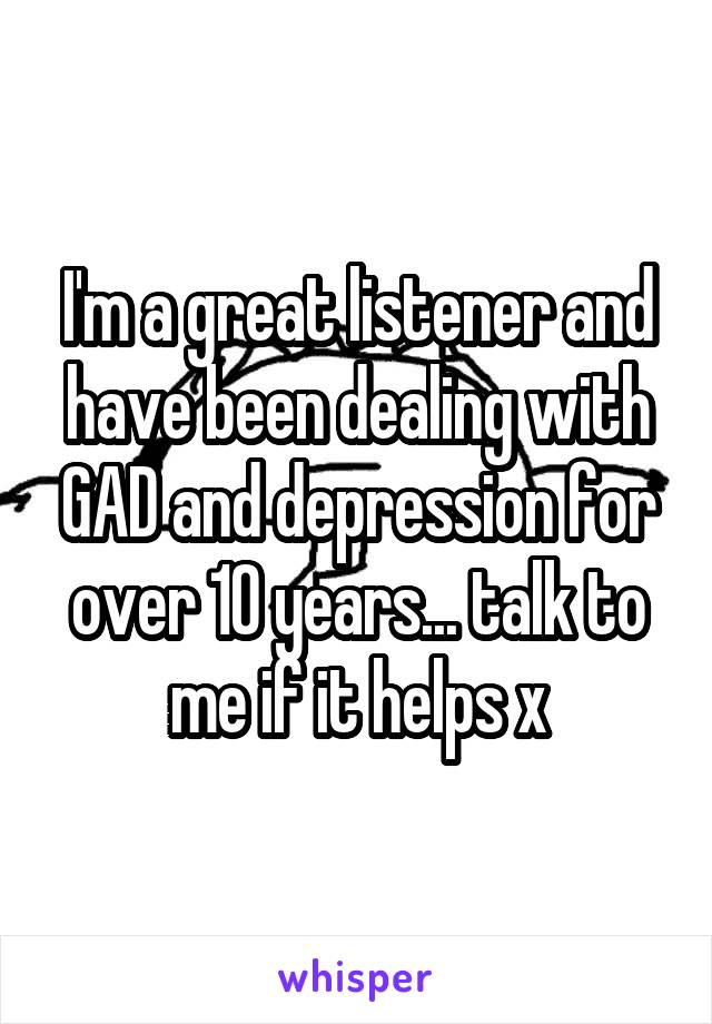 I'm a great listener and have been dealing with GAD and depression for over 10 years... talk to me if it helps x