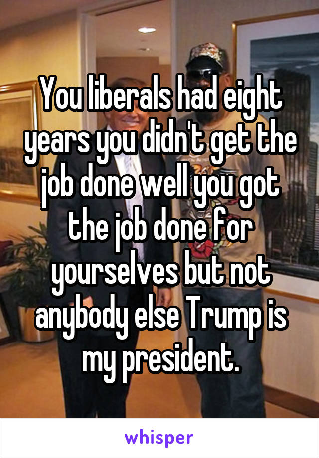 You liberals had eight years you didn't get the job done well you got the job done for yourselves but not anybody else Trump is my president.