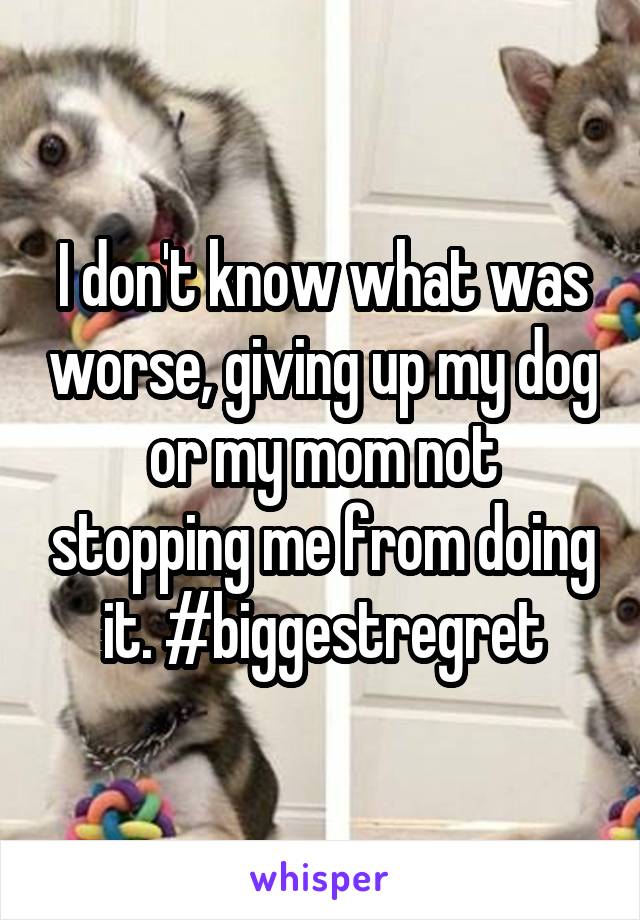 I don't know what was worse, giving up my dog or my mom not stopping me from doing it. #biggestregret