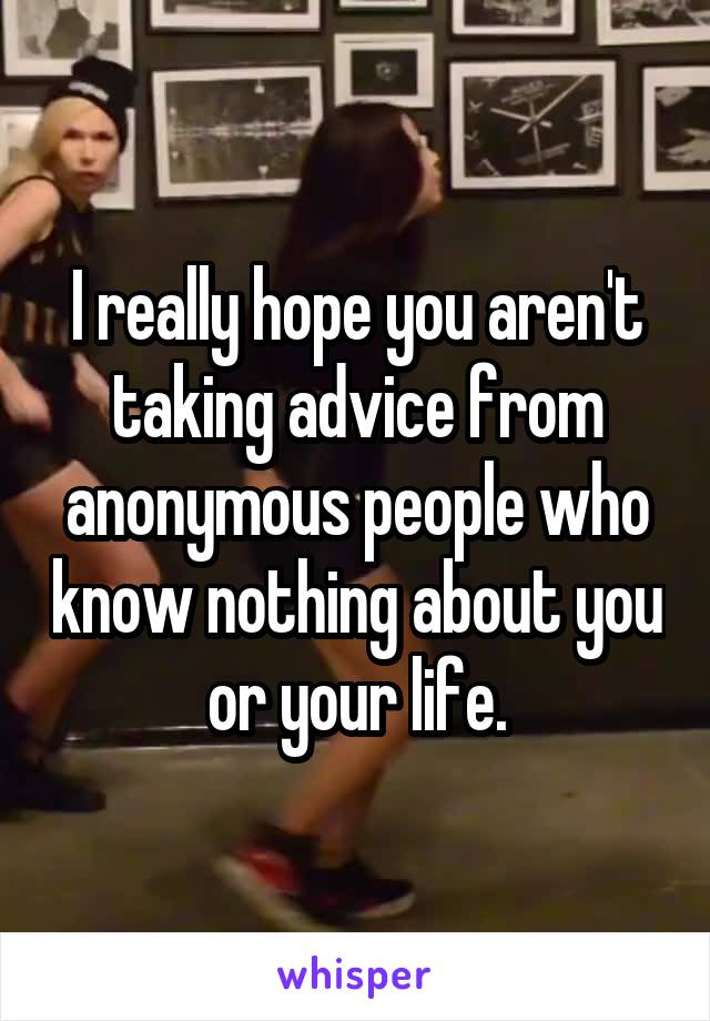 I really hope you aren't taking advice from anonymous people who know nothing about you or your life.