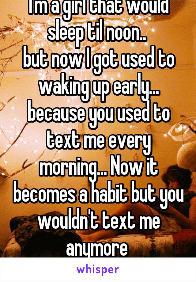 I'm a girl that would sleep til noon.. 
but now I got used to waking up early...
because you used to text me every morning... Now it becomes a habit but you wouldn't text me anymore 
