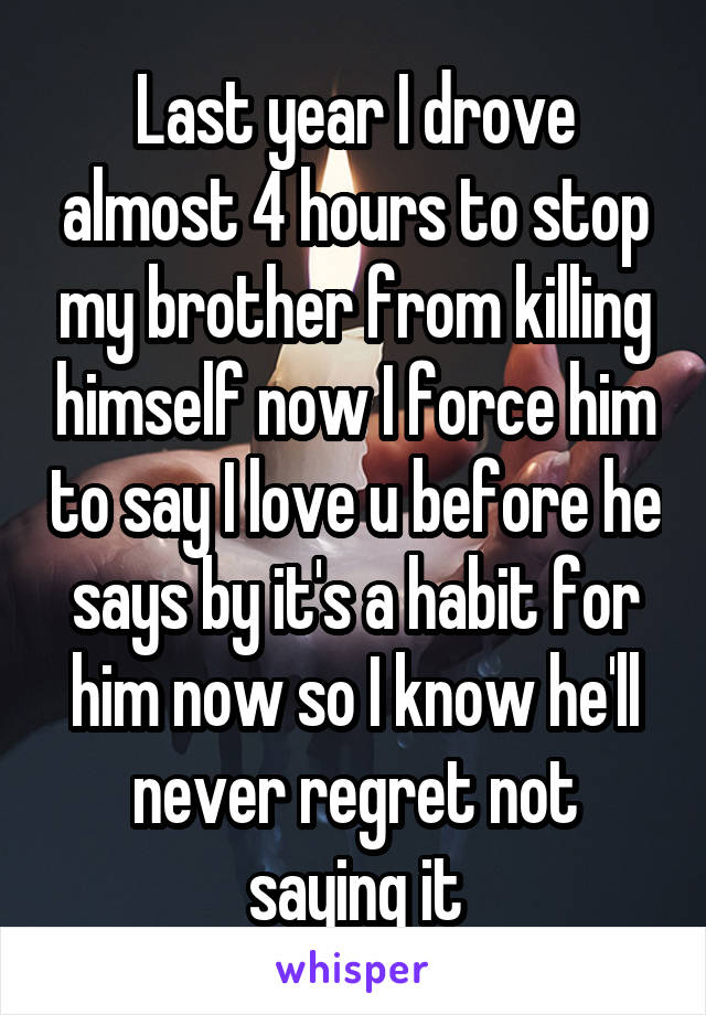 Last year I drove almost 4 hours to stop my brother from killing himself now I force him to say I love u before he says by it's a habit for him now so I know he'll never regret not saying it