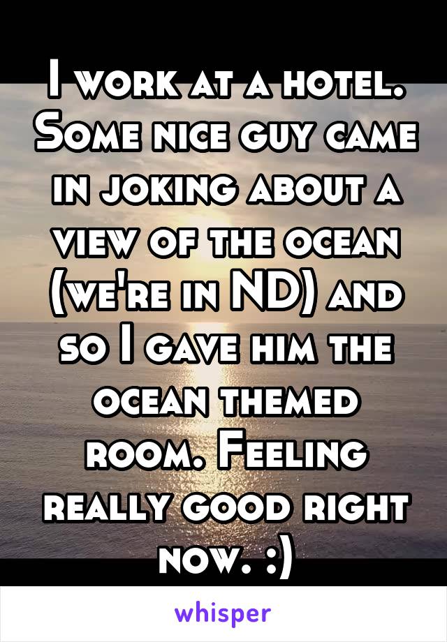 I work at a hotel. Some nice guy came in joking about a view of the ocean (we're in ND) and so I gave him the ocean themed room. Feeling really good right now. :)