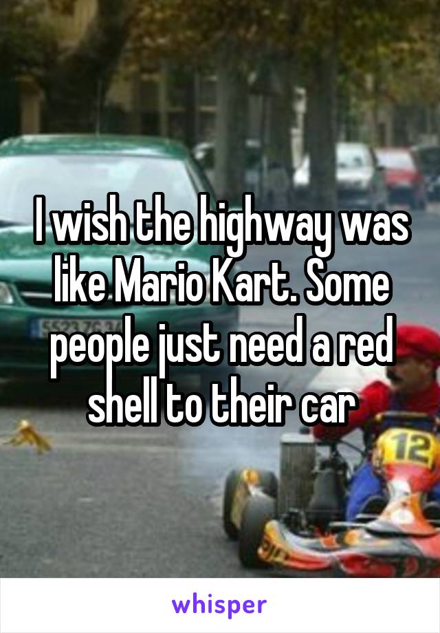 I wish the highway was like Mario Kart. Some people just need a red shell to their car