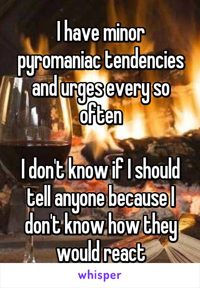I have minor pyromaniac tendencies and urges every so often

I don't know if I should tell anyone because I don't know how they would react