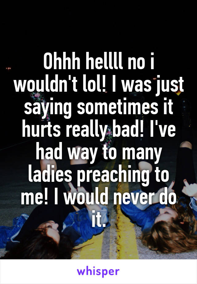 Ohhh hellll no i wouldn't lol! I was just saying sometimes it hurts really bad! I've had way to many ladies preaching to me! I would never do it.