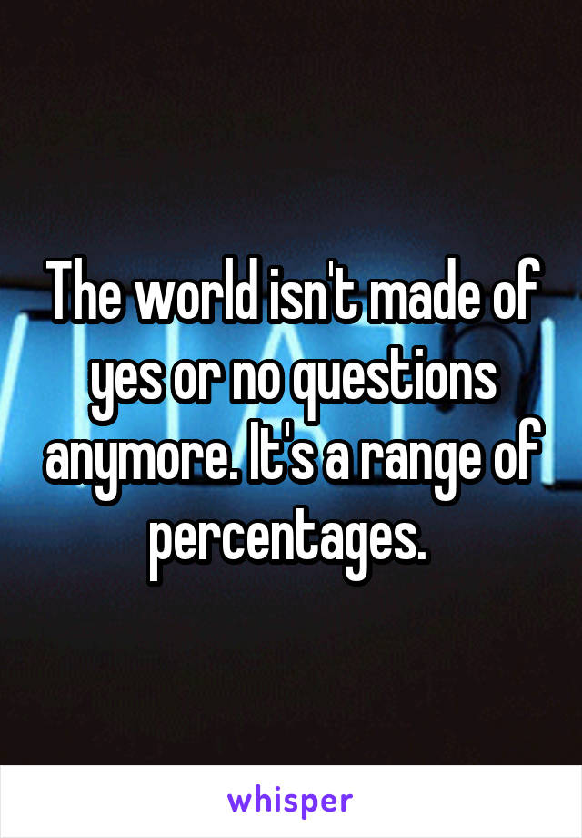 The world isn't made of yes or no questions anymore. It's a range of percentages. 