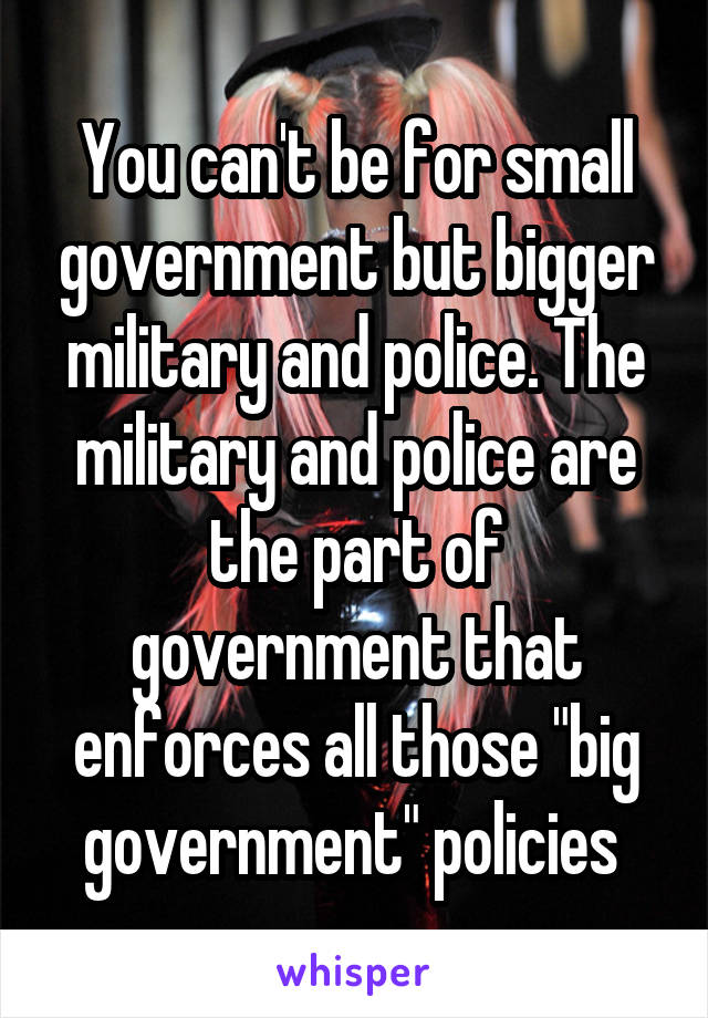 You can't be for small government but bigger military and police. The military and police are the part of government that enforces all those "big government" policies 