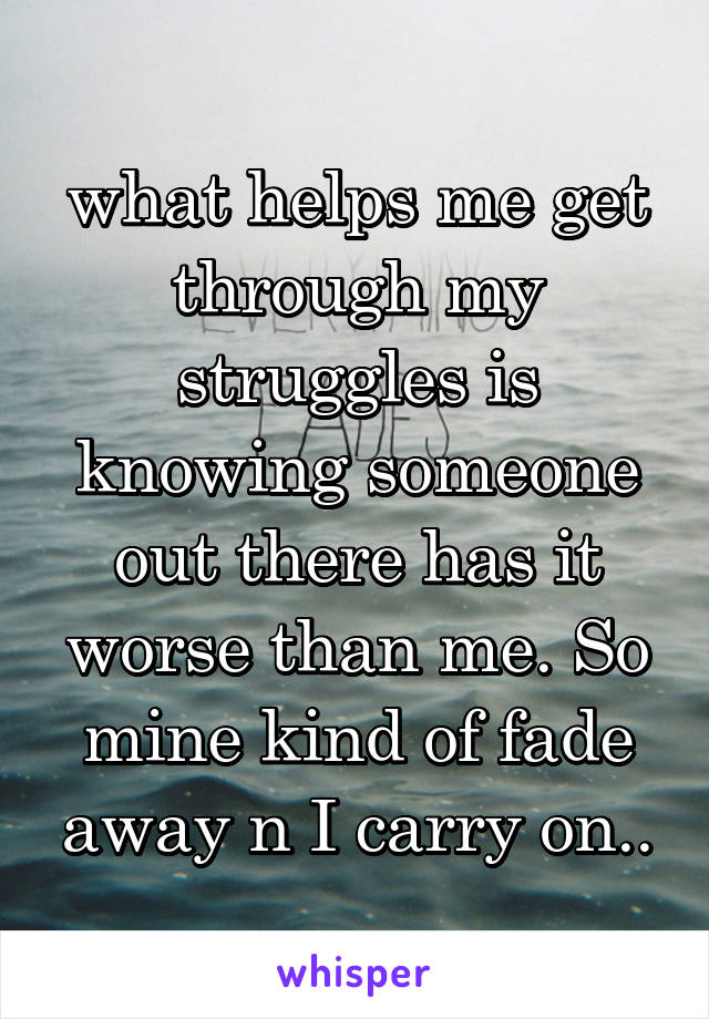 what helps me get through my struggles is knowing someone out there has it worse than me. So mine kind of fade away n I carry on..