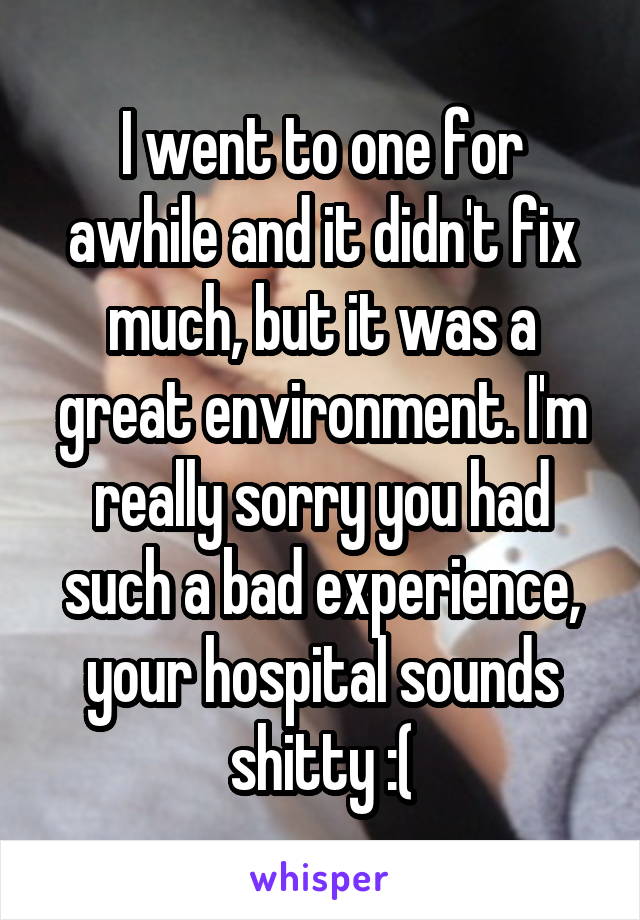 I went to one for awhile and it didn't fix much, but it was a great environment. I'm really sorry you had such a bad experience, your hospital sounds shitty :(