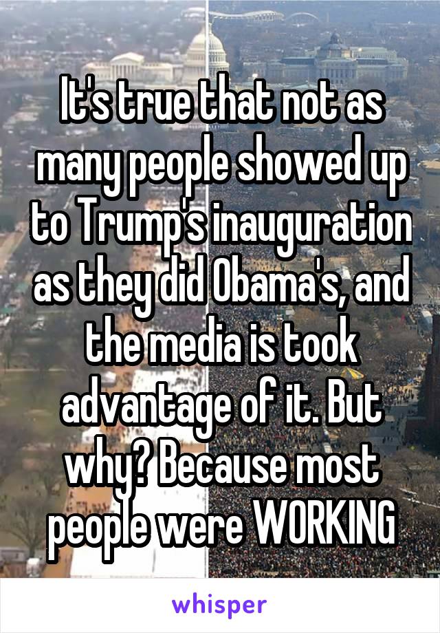 It's true that not as many people showed up to Trump's inauguration as they did Obama's, and the media is took advantage of it. But why? Because most people were WORKING