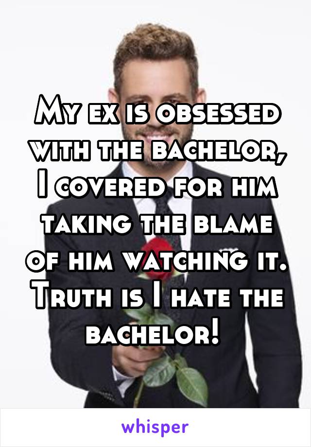 My ex is obsessed with the bachelor, I covered for him taking the blame of him watching it. Truth is I hate the bachelor! 