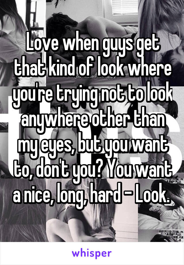 Love when guys get that kind of look where you're trying not to look anywhere other than my eyes, but you want to, don't you? You want a nice, long, hard - Look.  