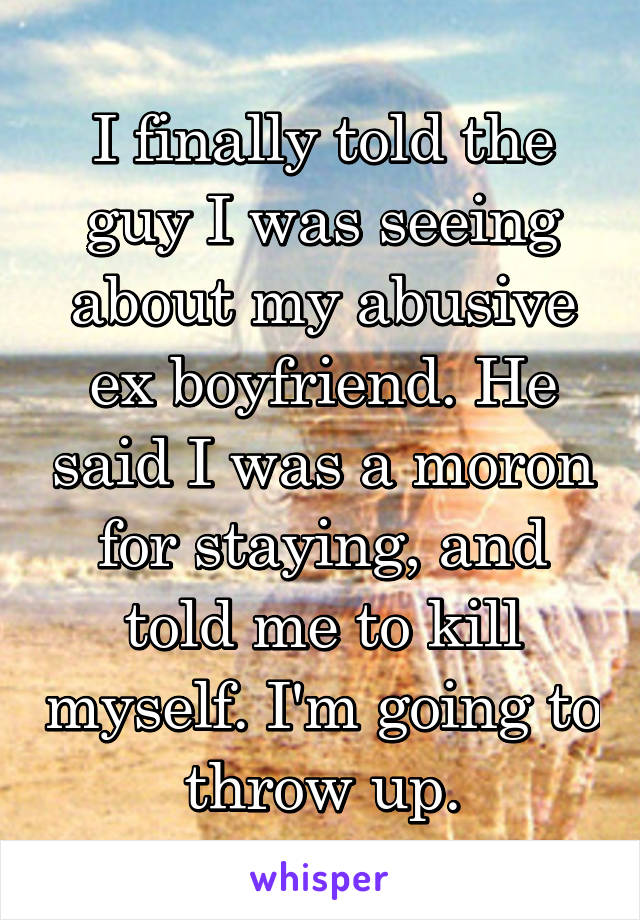 I finally told the guy I was seeing about my abusive ex boyfriend. He said I was a moron for staying, and told me to kill myself. I'm going to throw up.