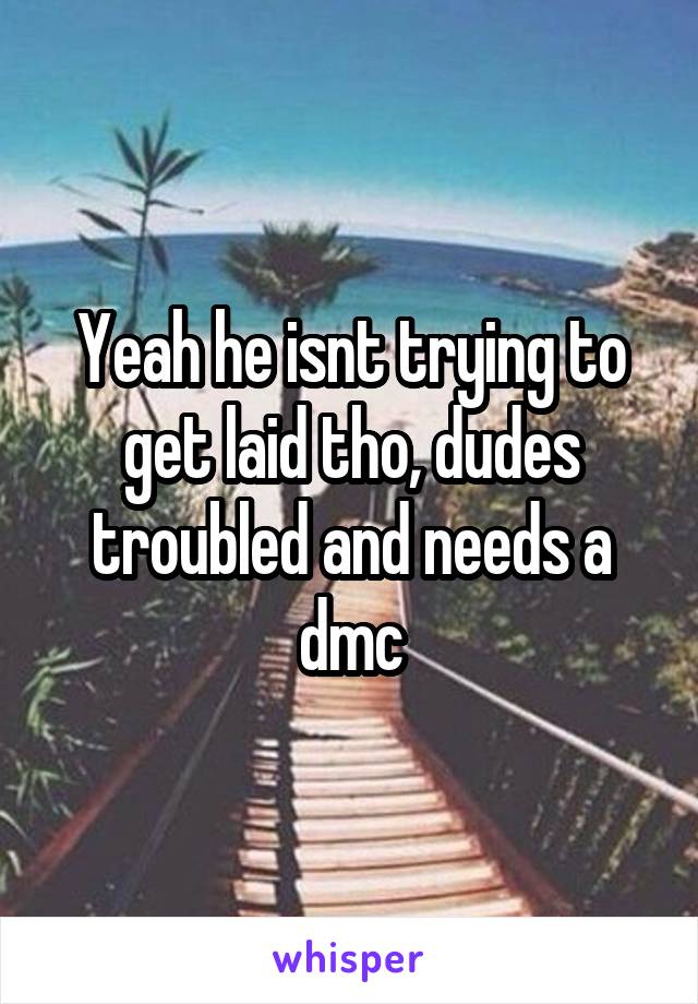 Yeah he isnt trying to get laid tho, dudes troubled and needs a dmc