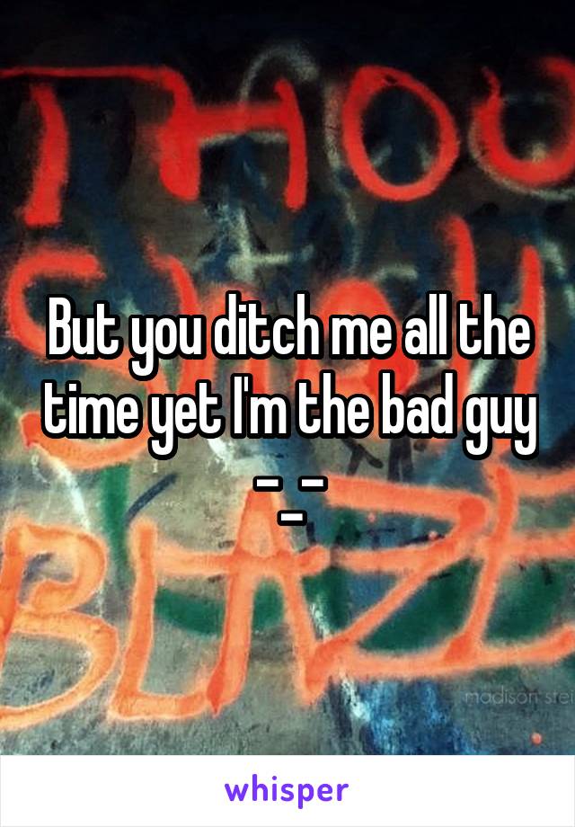 But you ditch me all the time yet I'm the bad guy -_-