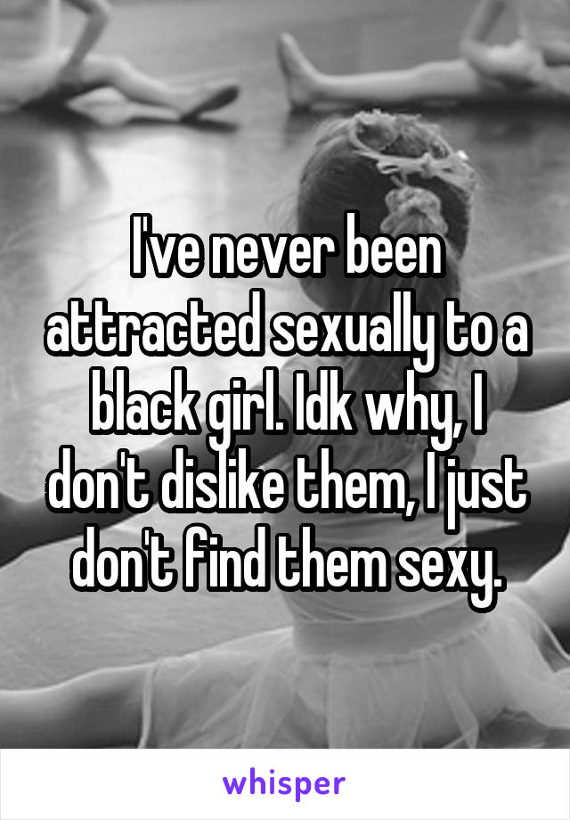 I've never been attracted sexually to a black girl. Idk why, I don't dislike them, I just don't find them sexy.